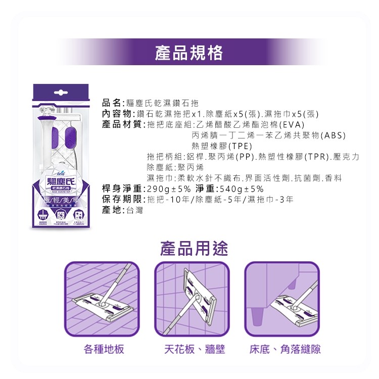 產品規格，品名:驅塵氏乾濕鑽石拖，內容物:鑽石乾濕拖把x1.除塵紙x5(張).濕拖巾x5(張)，產品材質:拖把底座組:Z烯醋酸乙烯酯泡棉(EVA)，丙烯腈一丁二烯一苯乙烯共聚物(ABS)，熱塑橡膠(TPE)，拖把柄組:鋁桿.聚丙烯(PP).熱塑性橡膠