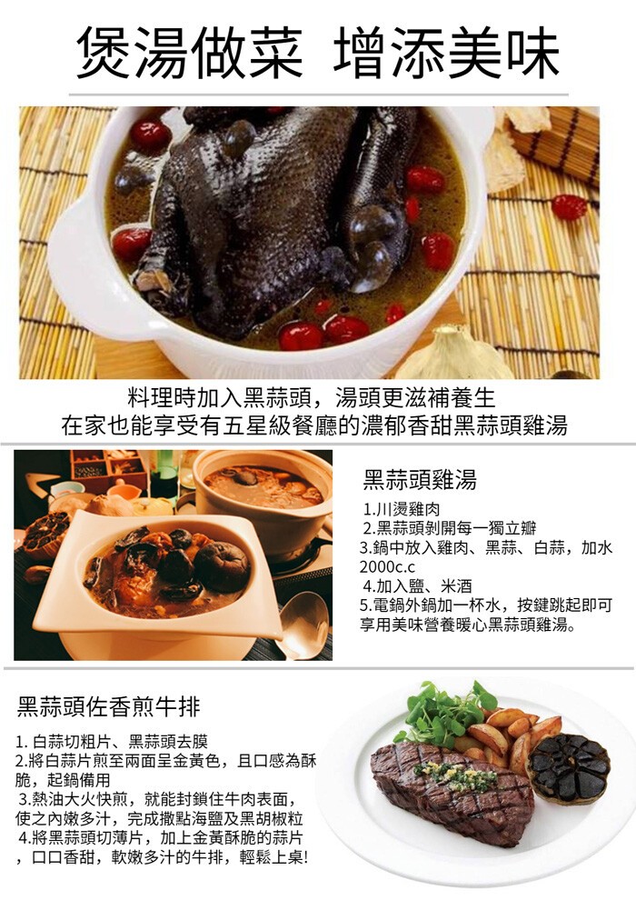 煲湯做菜 增添美味，料理時加入黑蒜頭,湯頭更滋補養生，在家也能享受有五星級餐廳的濃郁香甜黑蒜頭雞湯，黑蒜頭雞湯，1.川燙雞肉，2.黑蒜頭剝開每一獨立瓣，3.鍋中放入雞肉、黑蒜、白蒜,加水，4.加入鹽、米酒，5.電鍋外鍋加一杯水,按键跳起即可，享用美味