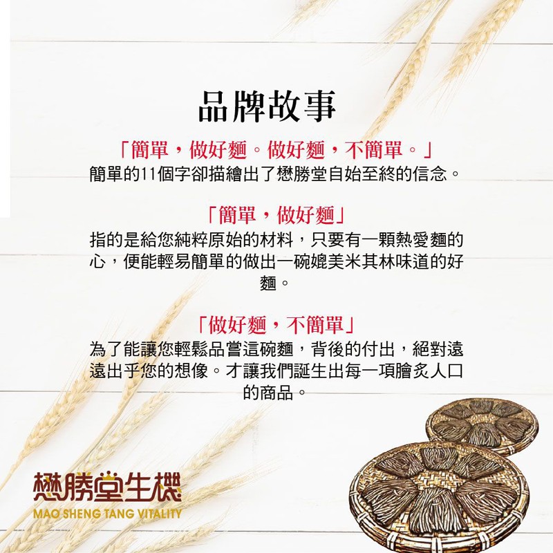 品牌故事，簡單,做好麵。做好麵,不簡單。簡單的11個字卻描繪出了懋勝堂自始至終的信念。簡單,做好麵指的是給您純粹原始的材料,只要有一顆熱愛麵的，心,便能輕易簡單的做出一碗媲美米其林味道的好，做好麵,不簡單為了能讓您輕鬆品嘗這碗麵,背後的付出,絕對遠，