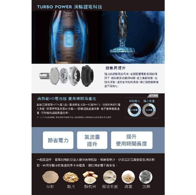TURBO POWER 渦輪鋰電科技，效能再提升，強力的洞輪馬过系統,在搭配雙電動吸頭的使，月下維持更長的使用時間,並且兼嚴地板,地，装及床整,達到全方位的清潔,打掃更優雅故，意不再匆叫。使用間，高效能HD電池組 使用時間再進化，中段吸力 強力快速，