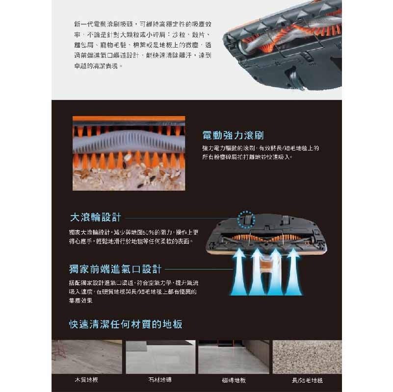 新一代電動液刷吸頭,可維持高穩定性的吸塵效，率,不論是針對大顆粒或小碎肩:沙粒、栽片、麵包屑、寵物毛髮、桐架或是地板上的微塵,透，過前端進氣口帽道設計,能快速清除體汗,達到，卓越的清潔表現。電動強力滾刷，強力電力驅動的遠間,有效將長/短毛地毯上的，所