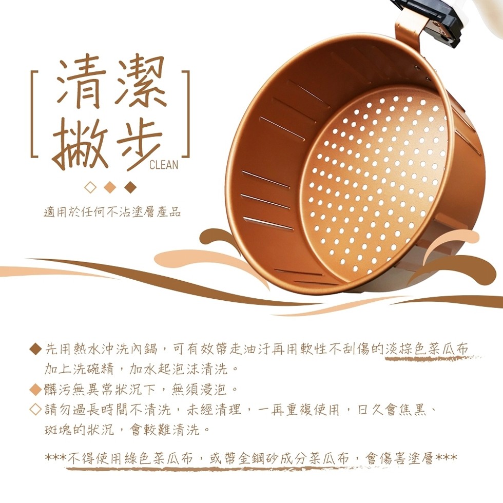 皺步。適用於任何不沾塗層產品，先用熱水沖洗內鍋,可有效帶走油汗再用軟性不刮傷的淡棕色菜瓜布，加上洗硫精,加水起泡沫清洗。髒污無異常狀況下,無須浸泡。◇請勿過長時間不清洗,未經清理,一再重複使用,日久會焦黑、斑塊的狀況,會較難清洗。不得使用綠色菜瓜布,