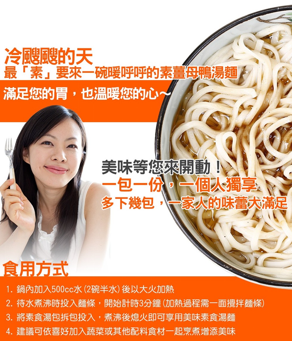 冷腿體的天,最素要來一碗暖呼呼的素薑母鴨湯麵,滿足您的胃,也溫暖您的心~,美味等您來開動i,一包一份一個次獨享,多下幾包,一家人的味大滿足,食用方式,1. 鍋內加入500cc水 (2碗半水) 後以大火加熱,2. 待水煮沸時投入麵條,開始計時3分鐘 (