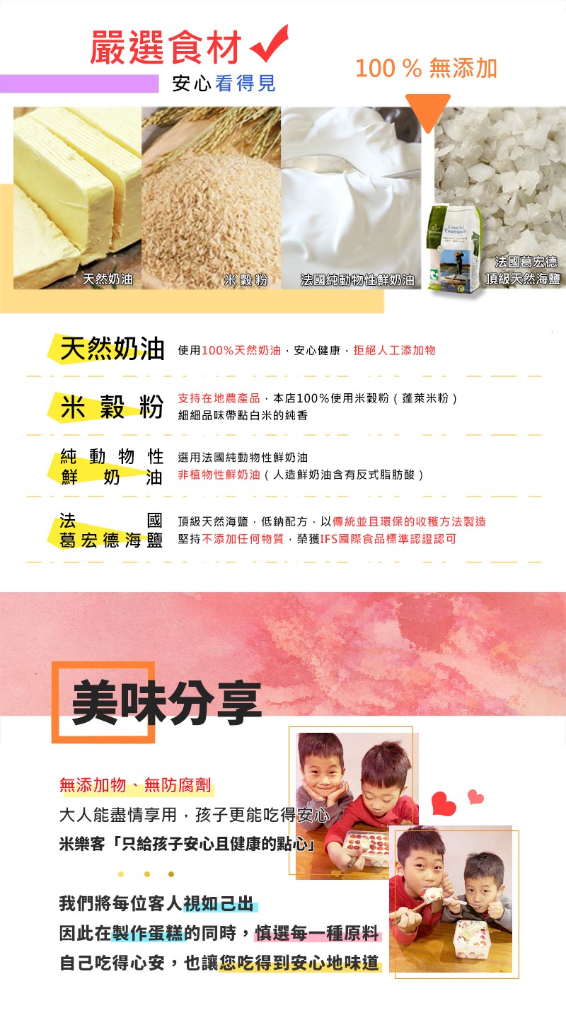 嚴選食材。100 %無添加，安心看得見，法國葛宏德，頂级天然海鹽，天然奶油，法國純動物性鮮奶油，天然奶油使用100%天然奶油,安心健康,拒絕人工添加物，支持在地農產品,本店100%使用米穀粉(蓬萊米粉)，米穀粉，細細品味帶點白米的純香，純動物性 選用