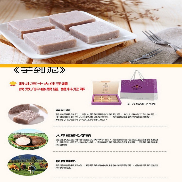 《芋到泥》，新北市十大伴手禮，民眾/評審票選 雙料冠軍，※冷藏保存4天，芋到泥，坚持用最3的上等大甲芋頭製作芋到泥,加0上傳統工法製程,不添加任何的人工色素以及香料,芋頭與鮮羊奶的完美調配,充满了奶香與芋香之獨特口感。大甲檳榔心芋頭，透過水稻田所種植