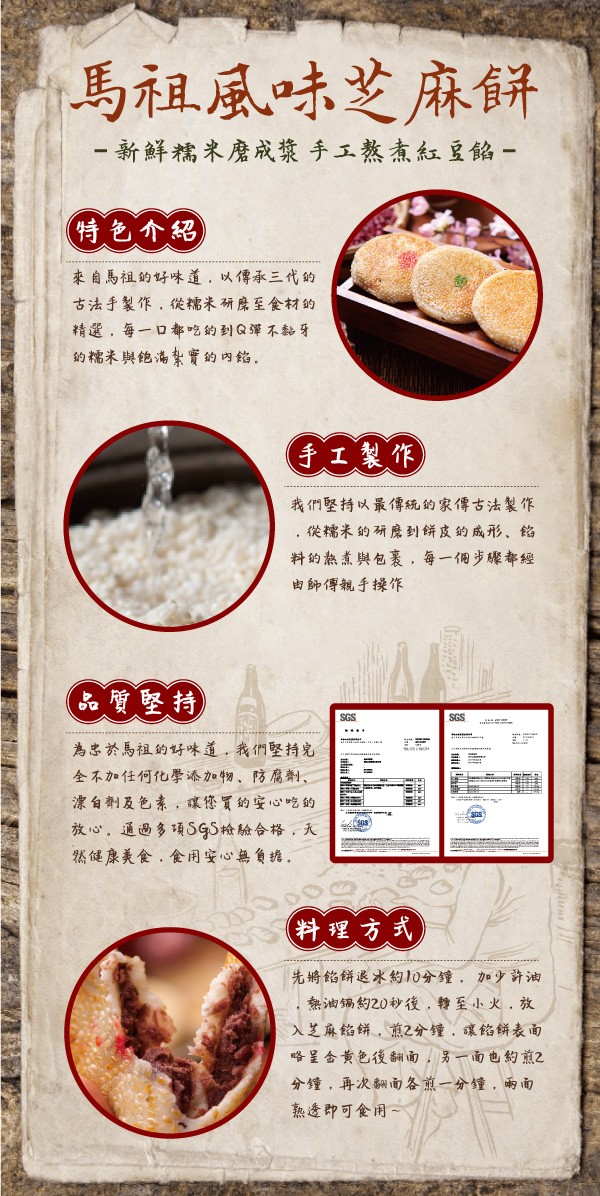 馬祖風味芝麻餅， 新鮮糯來磨成漿 手工熬煮紅豆餡-(特色介紹，來自馬祖的好味道,以傳承三代的，古法手裂作,從糯未研房至食材的，精選,每一口都吃的到Q彈不黏牙，的糯未與飽海紮實的肉络。手工製作)，我們堅持以最傳統的家傳古法製作，從糯米的研席到餅度的成形