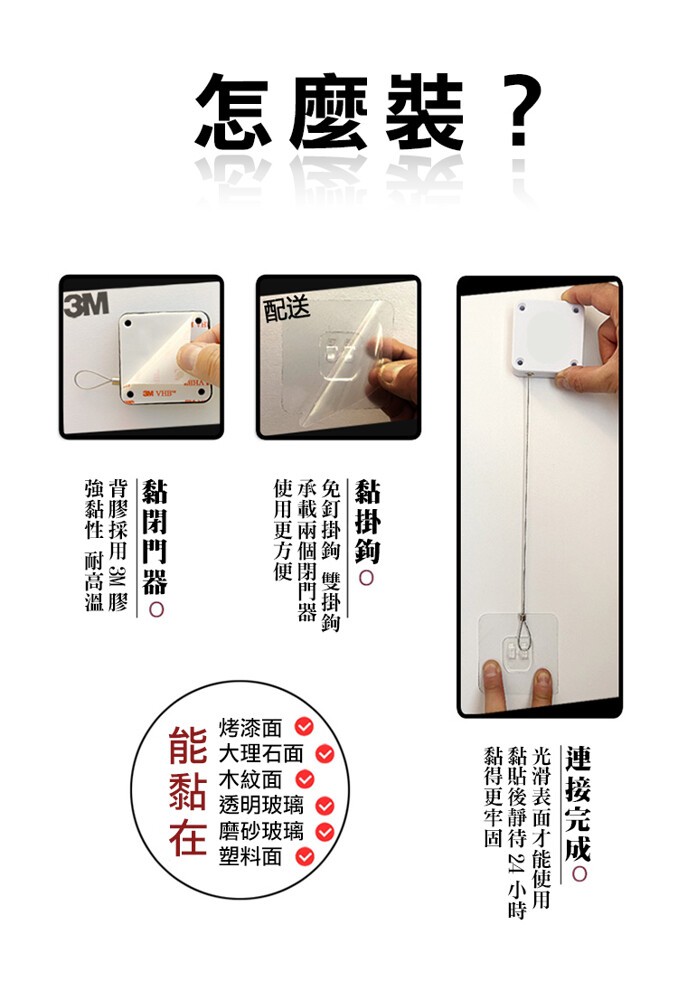 怎麼裝?烤漆面。能大理石面。木紋面。貓透明玻璃。在磨砂玻璃。塑料面。連接完成o，光滑表面才能使用，黏貼後靜待 24 小時，黏得更牢固，黏掛鉤。免釘掛鉤 雙掛鉤，承載兩個閉門器，使用更方便，黏閉門器o，背膠採用 3M 膠，強黏性 耐高溫。