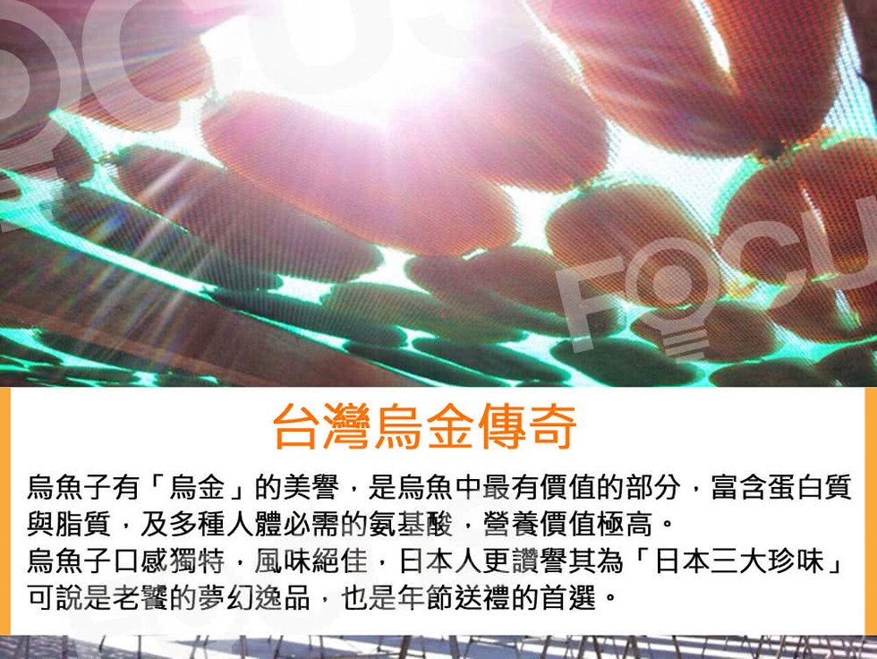 台灣烏金傳奇，烏魚子有烏金的美譽,是烏魚中最有價值的部分,富含蛋白質，與脂質,及多種人體必需的氣基酸,營養價值極高。烏魚子口感獨特,風味絕佳,日本人更讚譽其為日本三大珍味可說是老饕的夢幻逸品,也是年節送禮的首選。