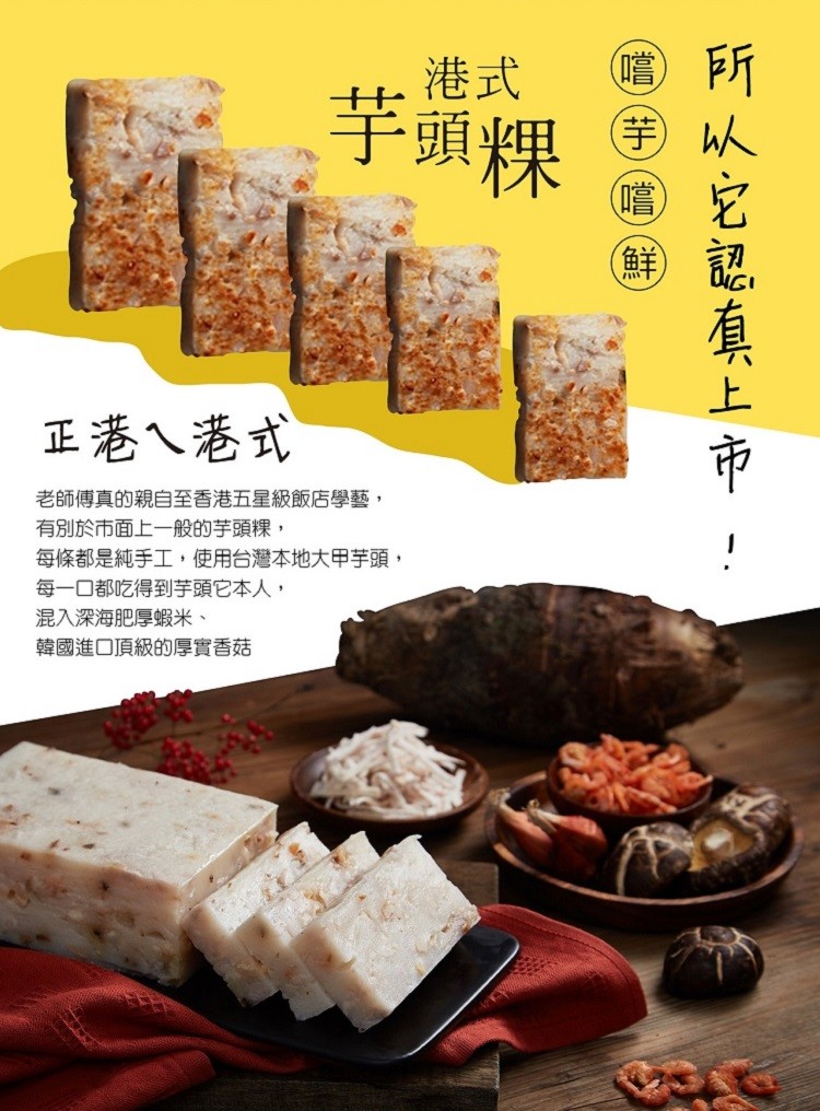 (嚐)，芋頭粿，(芋)，(鮮)，正港ㄟ港式，老師傅真的親自至香港五星級飯店學藝,有別於市面上一般的芋頭粿,每條都是純手工,使用台灣本地大甲芋頭,每一口都吃得到芋頭它本人,混入深海肥厚蝦米、韓國進口頂級的厚實香菇，从它認直上市，手)(嚐)(鮮。