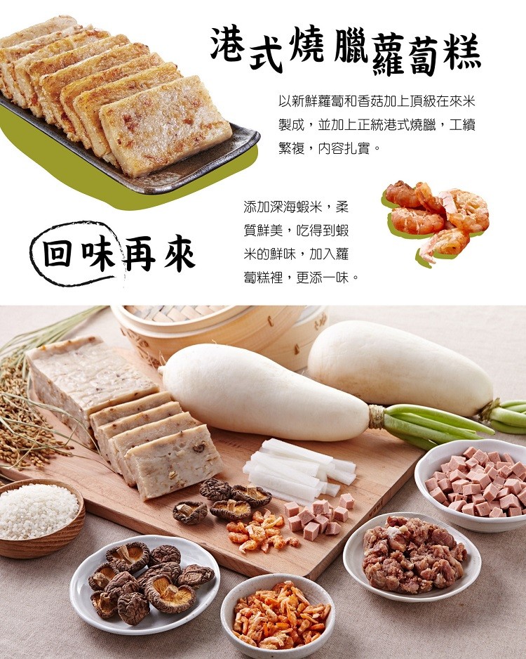 港式燒臘蘿蔔糕，以新鮮蘿蔔和香菇加上頂級在來米，製成,並加上正統港式燒臘,工續，繁複,内容扎實。添加深海蝦米,柔，(回味再來，質鮮美,吃得到蝦，米的鮮味,加入蘿，蔔糕裡,更添一味。