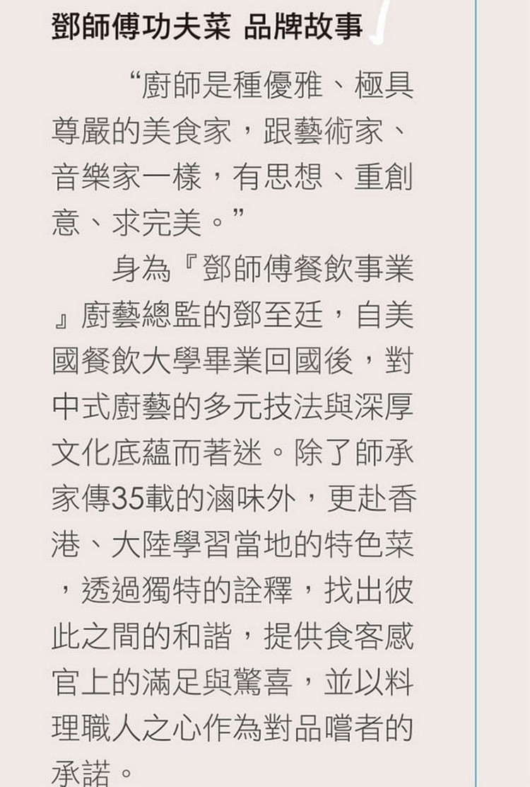 鄧師傅功夫菜品牌故事，“廚師是種優雅、極具，尊嚴的美食家,跟藝術家、音樂家一樣,有思想、重創，意、求完美。身為鄧師傳餐飲事業，廚藝總監的鄧至廷,自美，國餐飲大學畢業回國後,對，中式廚藝的多元技法與深厚，文化底蘊而著迷。除了師承，家傳35載的滷味外,更