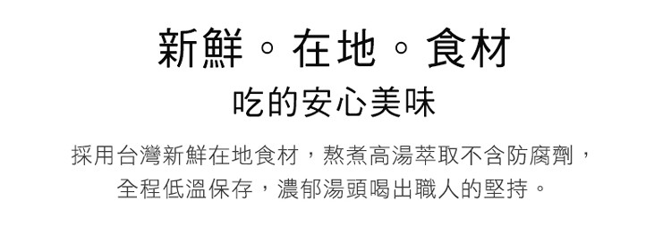 新鮮。在地。食材,吃的安心美味,採用台灣新鮮在地食材,熬煮高湯萃取不含防腐劑,全程低溫保存,濃郁湯頭喝出職人的堅持。