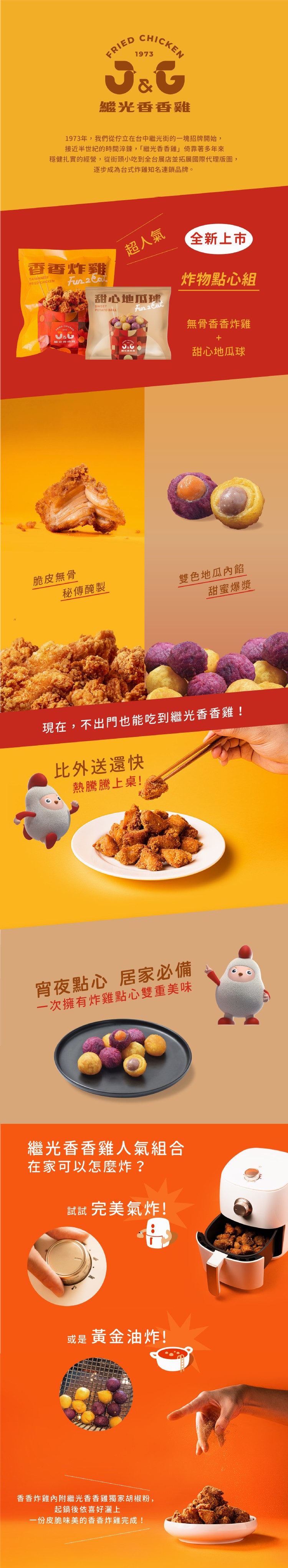 繼光香香雞佳，1973年,我們從佇立在台中繼光街的一塊招牌開始,接近半世紀的時間淬鍊,繼光香香雞倚靠著多年來，穩健扎實的經營,從街頭小吃到全台展店並拓展國際代理版圖,逐步成為台式炸雞知名連鎖品牌。全新上市，超人氣，香香炸雞，炸物點心組，甜心地瓜球，無