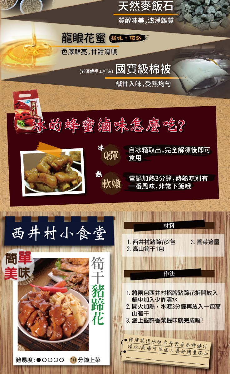 天然麥飯石。質醇味美,濾淨雜質，龍眼花蜜與味,路，色澤鮮亮,甘甜滑順，國寶級棉被，(老師傅手工打造)，鹹甘入味,受熱均勻，冰的蜂蜜滷珠怎麼 吃?自冰箱取出,完全解凍後即可，電鍋加熱3分鐘,熱熱吃別有，軟嫩 一番風味,非常下飯哦，西井村小，1. 西井村