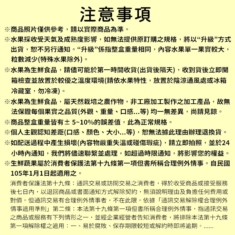 注意事項，※商品照片僅供參考,請以實際商品為準。※水果採收受天氣及成熟度影響,如無法提供原訂購之規格,將以“升級”方式，出貨,恕不另行通知。“升級”係指整盒重量相同,內容水果單一果實較大,粒數減少(特殊水果除外)。※水果為生鮮食品,請儘可能於第一時間