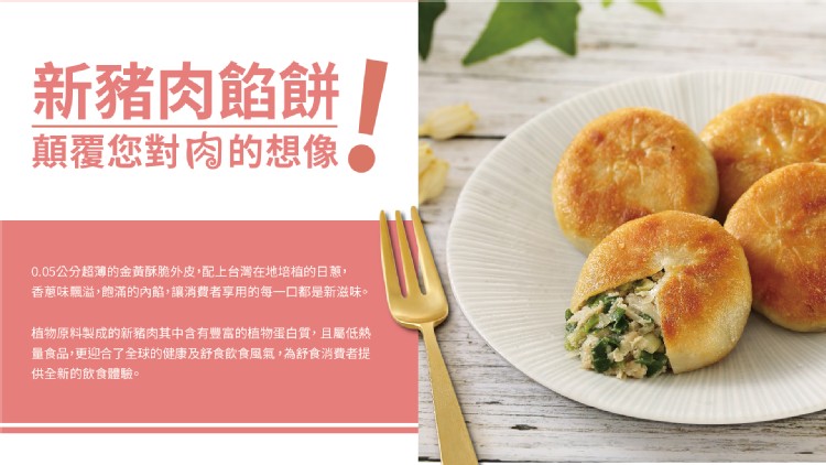新豬肉餡餅,顛覆您對肉的想像●,0.05公分超薄的金黃酥脆外皮,配上台灣在地培植的日蔥,香蔥味飄溢,飽滿的內館,讓消費者享用的每一口都是新滋味。植物原料製成的新豬肉其中含有豐富的植物蛋白質,且屬低熱,量食品,更迎合了全球的健康及舒食飲食風氣,為舒食消