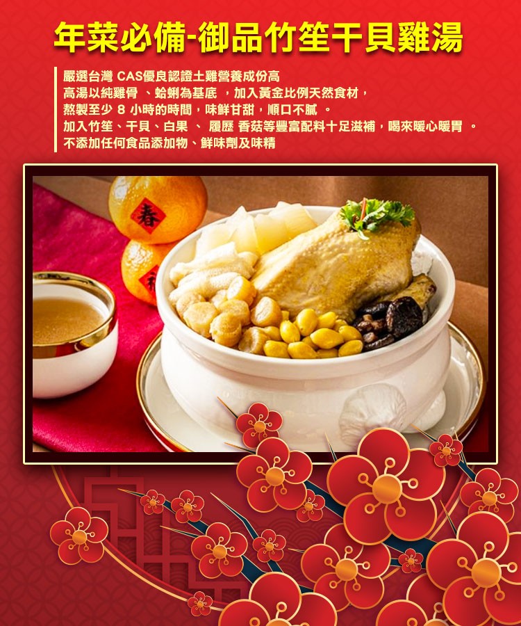 年菜必備-御品竹笙干貝雞湯，嚴選台灣 CAS優良認證土雞營養成份高，高湯以純雞骨、蛤蜊為基底,加入黃金比例天然食材,熬製至少8 小時的時間,味鮮甘甜,順口不膩。加入竹笙、干貝、白果、履歷香菇等豐富配料十足滋補,喝來暖心暖胃。不添加任何食品添加物、鮮味