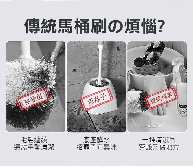 傳統馬桶刷の煩惱?粘頭髮!招蟲子,費錢還亂,毛髮纏繞,還需手動清潔,底座髒水,招蟲子有異味,一堆清潔品,費錢又佔地方。