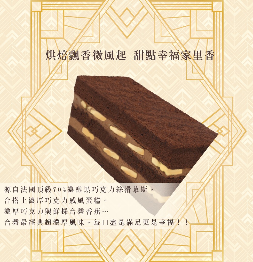 烘焙飄香微風起甜點幸福家里香，源自法國頂級70%濃醇黑巧克力絲滑慕斯,合搭上濃厚巧克力戚風蛋糕。濃厚巧克力與鮮探台灣香蕉…，台灣最經典超濃厚風味,每口盡是滿足更是幸福!!。