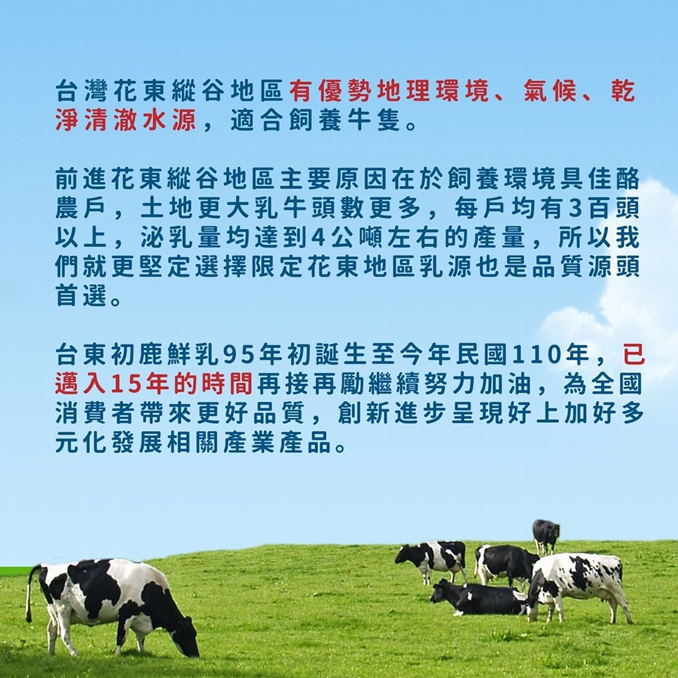 台灣花東縱谷地區有優勢地理環境、氣候、乾，淨清澈水源,適合飼養牛隻。前進花東縱谷地區主要原因在於飼養環境具佳酪，農戶,土地更大乳牛頭數更多,每戶均有3百頭，以上,泌乳量均達到4公噸左右的產量,所以我，們就更堅定選擇限定花東地區乳源也是品質源頭，首選。