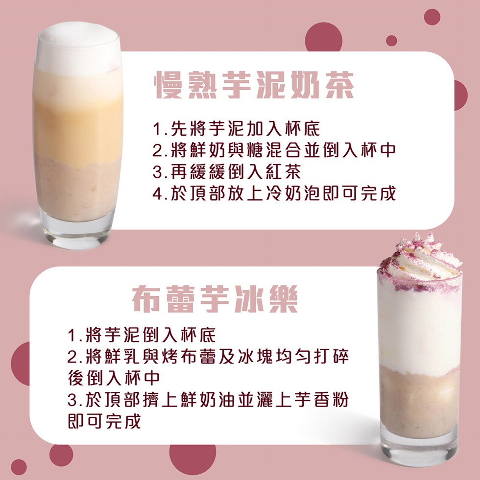慢熟芋泥奶茶，1.先將芋泥加入杯底，2.將鮮奶與糖混合並倒入杯中，3.再緩緩倒入紅茶，4.於頂部放上冷奶泡即可完成，布蕾芋冰樂，1.將芋泥倒入杯底，2.將鮮乳與烤布蕾及冰塊均匀打碎，後倒入杯中，3.於頂部擠上鮮奶油並灌上芋香粉，即可完成。