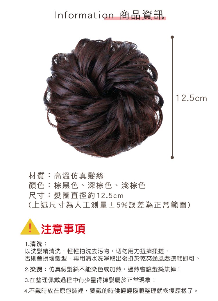 Information 商品資訊，材質:高溫仿真髮絲，顏色:棕黑色、深棕色、淺棕色，尺寸:髮圈直徑約12.5cm，(上述尺寸為人工測量士5%誤差為正常範圍)，注意事項，1.清洗:以洗髮精清洗,輕輕拍洗去污物,切勿用力扭擠揉搓,否則會損壞髮型,再用清水