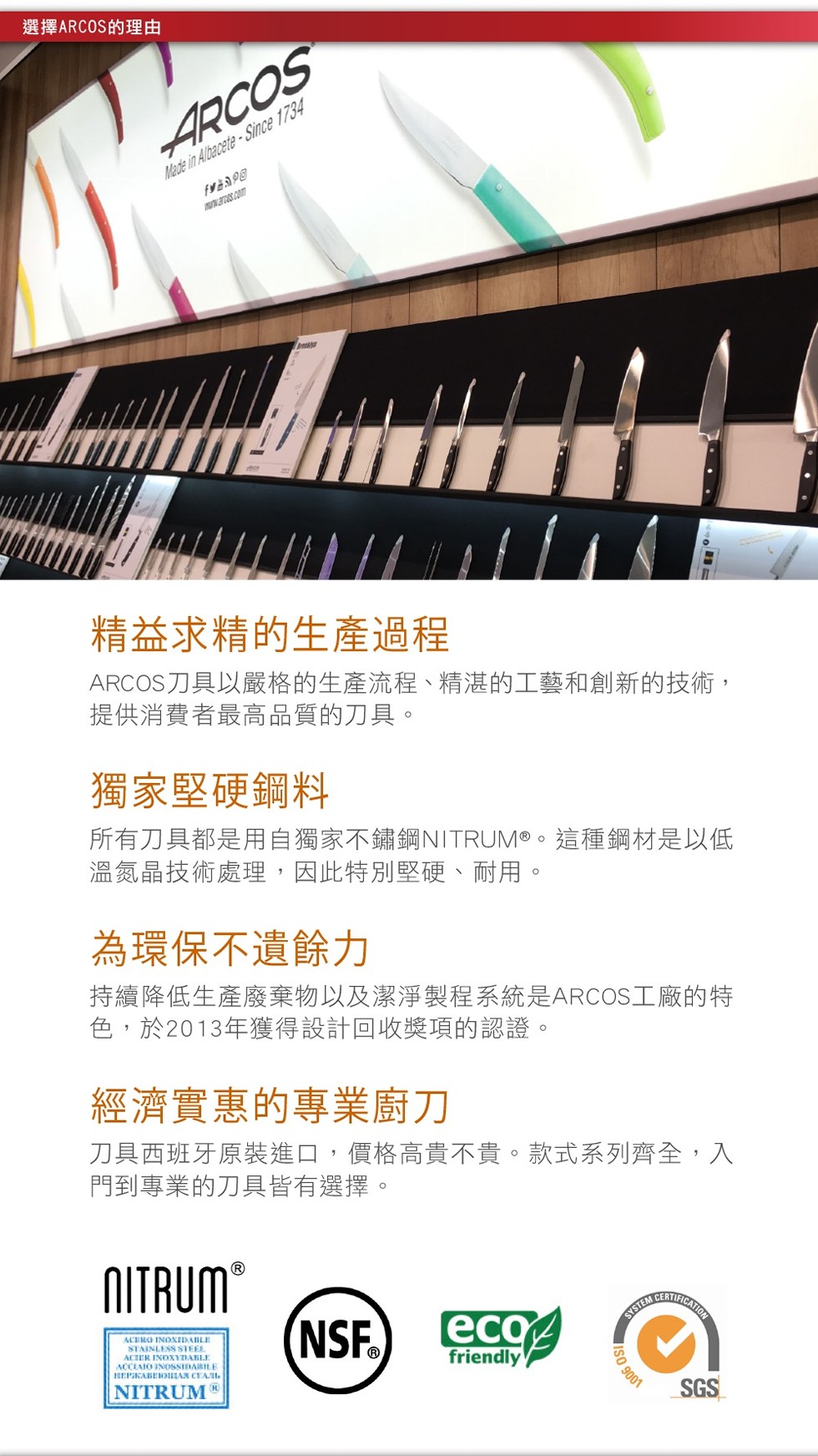 選擇ARCOS的理由，精益求精的生產過程，ARCOS刀具以嚴格的生產流程、精湛的工藝和創新的技術,提供消費者最高品質的刀具。獨家堅硬鋼料，所有刀具都是用自獨家不鏽鋼NITRUM@。這種鋼材是以低，溫氮晶技術處理,因此特別堅硬、耐用。為環保不遺餘力，持