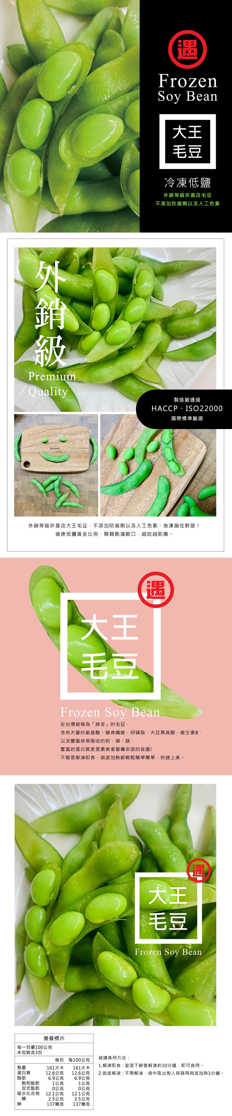 冷凍低鹽,外銷等級非基改毛豆,不添加防腐劑以及人工色素,製造廠通過,HACCP · IS022000,國際標準驗證,外銷等級非基改大王毛豆,不添加防腐劑以及人工色素,急凍鎖住鮮甜!健康低鹽黃金比例,顆顆的滿脆口,越吃越刷嘴。在台灣被稱為綠金的毛豆,含