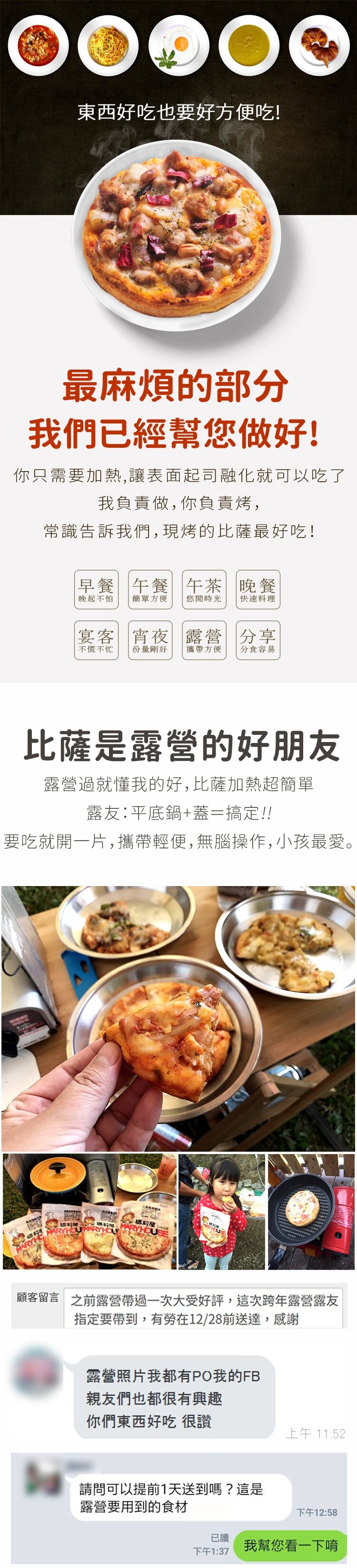 東西好吃也要好方便吃!最麻煩的部分,我們已經幫您做好!你只需要加熱,讓表面起司融化就可以吃了,我負責做,你負責烤,常識告訴我們,現烤的比薩最好吃!早餐午餐午茶 晚餐,晚起不怕,簡單方便,悠閒時光,快速料理,宴客宵夜露營營分享,不慌不忙,份量剛好,攜帶