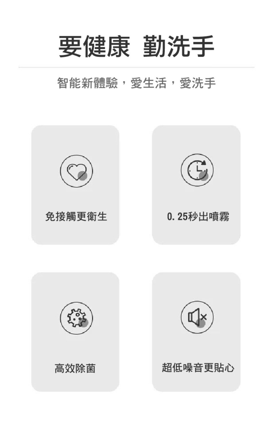要健康勤洗手，智能新體驗,愛生活,愛洗手，免接觸更衛生，0.25秒出噴霧，高效除菌，超低噪音更貼心。