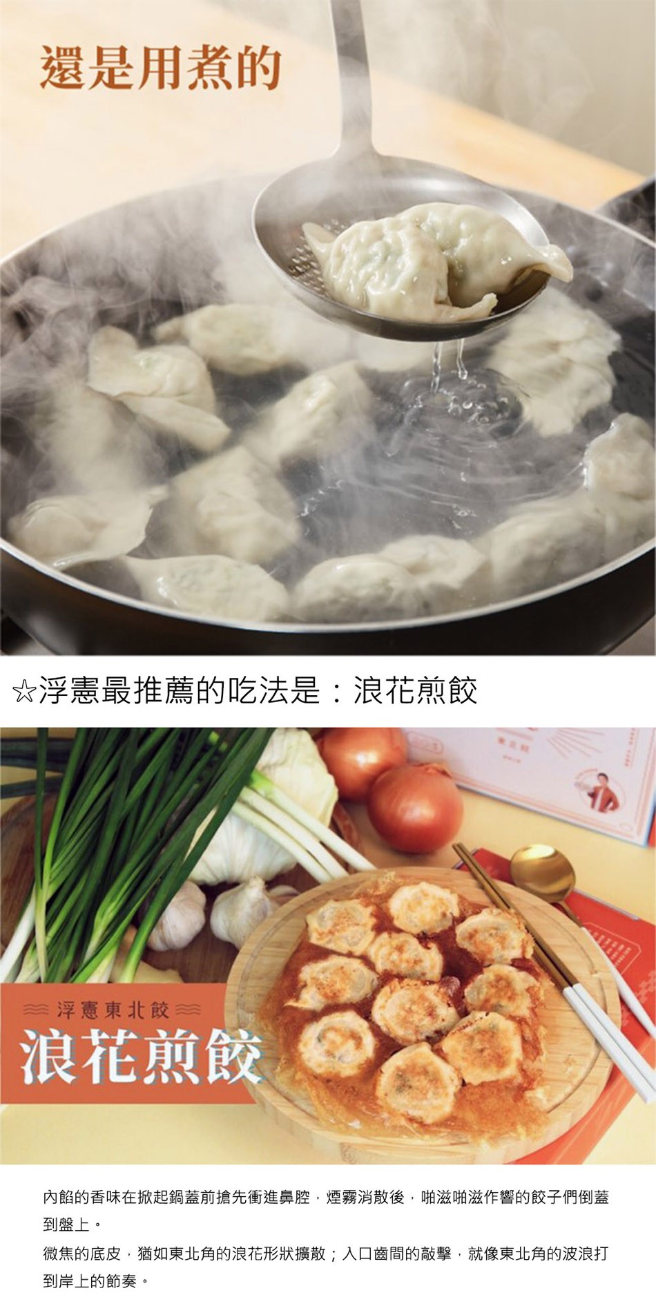 還是用煮的，☆浮憲最推薦的吃法是:浪花煎餃，浮憲東北餃，浪花煎餃，內餡的香味在掀起鍋蓋前搶先衝進鼻腔,煙霧消散後,啪滋啪滋作響的餃子子們倒蓋，到盤上。微焦的底皮,猶如東北角的浪花形狀擴散;入口齒間的敲擊,就像東北角的波浪打，到岸上的節奏。