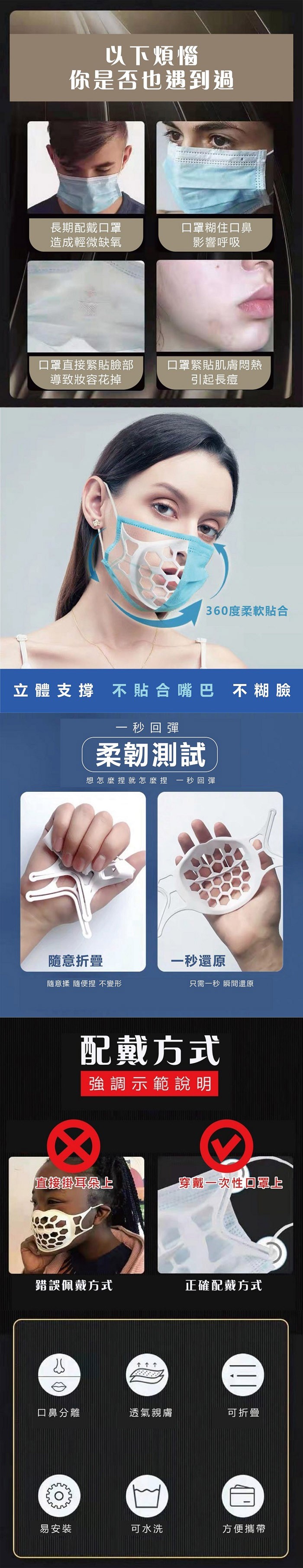 以下煩惱，你是否也遇到過，長期配戴口罩，造成輕微缺氧，口罩糊住口鼻，影響呼吸，口罩直接緊貼臉部，導致妝容花掉，口罩緊貼肌膚悶熱，引起長痘，360度柔軟貼合，立體支撐 不貼合嘴巴 不糊臉，一 秒回彈，柔韌測試，想怎麼捏就怎麼捏 一秒回彈，隨意折疊，一秒