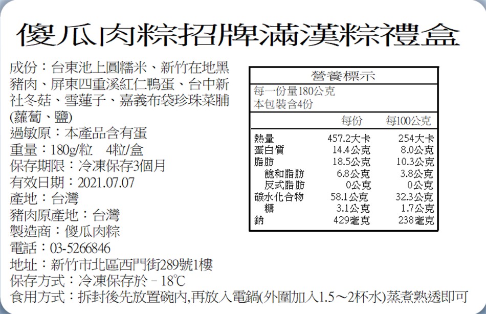 傻瓜肉粽招牌滿漢粽禮盒,成份:台東池上圓糯米、新竹在地黑,豬肉、屏東四重溪紅仁鴨蛋、台中新,社冬菇、雪蓮子、嘉義布袋珍珠菜脯,(蘿蔔、鹽),過敏原:本產品含有蛋,重量:180g粒4粒/盒,保存期限:冷凍保存3個月,有效日期:2021.07.07,產地