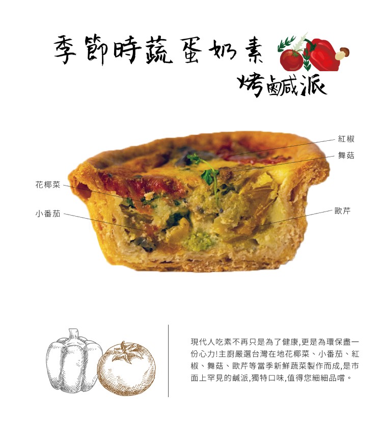 季節時蔬蛋奶素,烤鹹派,花椰菜,小番茄,現代人吃素不再只是為了健康,更是為環保盡一,份心力!主廚嚴選台灣在地花椰菜、小番茄、紅,椒、舞菇、歐芹等當季新鮮蔬菜製作而成,是市,面上罕見的鹹派,獨特口味,值得您細細品嚐。