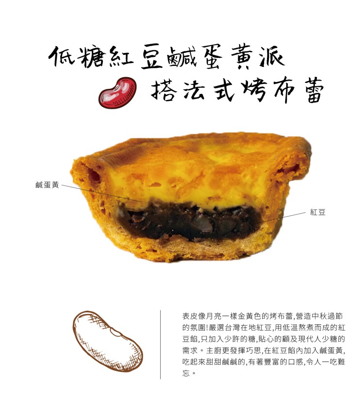 低糖紅豆鹹蛋黄派,搭法式烤布蕾,鹹蛋黃,表皮像月亮一樣金黃色的烤布蕾,嗲造中秋過節,的氛圍!嚴選台灣在地紅豆,用低溫熬煮而成的紅,豆餡,只加入少許的糖,貼心的顧及現代人少糖的,需求。主廚更發揮巧思,在紅豆餡內加入鹹蛋黃,吃起來甜甜鹹鹹的,有著豐富的口