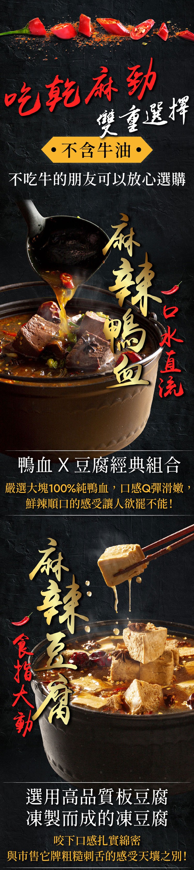 吃乾麻列,要重選擇,不含牛油,不吃牛的朋友可以放心選購,鴨血X豆腐經典組合,嚴選大塊100%純鴨血,口感Q彈滑嫩,鮮辣順口的感受讓人欲罷不能!選用高品質板豆腐,凍製而成的凍豆腐,咬下口感扎實線密,與市售它牌粗糙刺舌的感受天壤之別!).0米直。