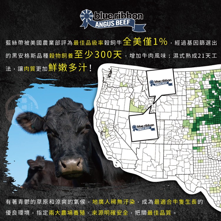 藍絲帶被美國農業部評為最佳品級率穀飼牛全美僅1%,經過基因篩選出，的黑安格斯品種穀物飼養至少300天,增加牛肉風味:濕式熟成21天工，法,讓肉質更加鮮嫩多汁!有著青鬱的草原和涼爽的氣侯,地廣人稀無汗染,成為最適合牛隻生長的，優良環境,指定兩大農場養殖