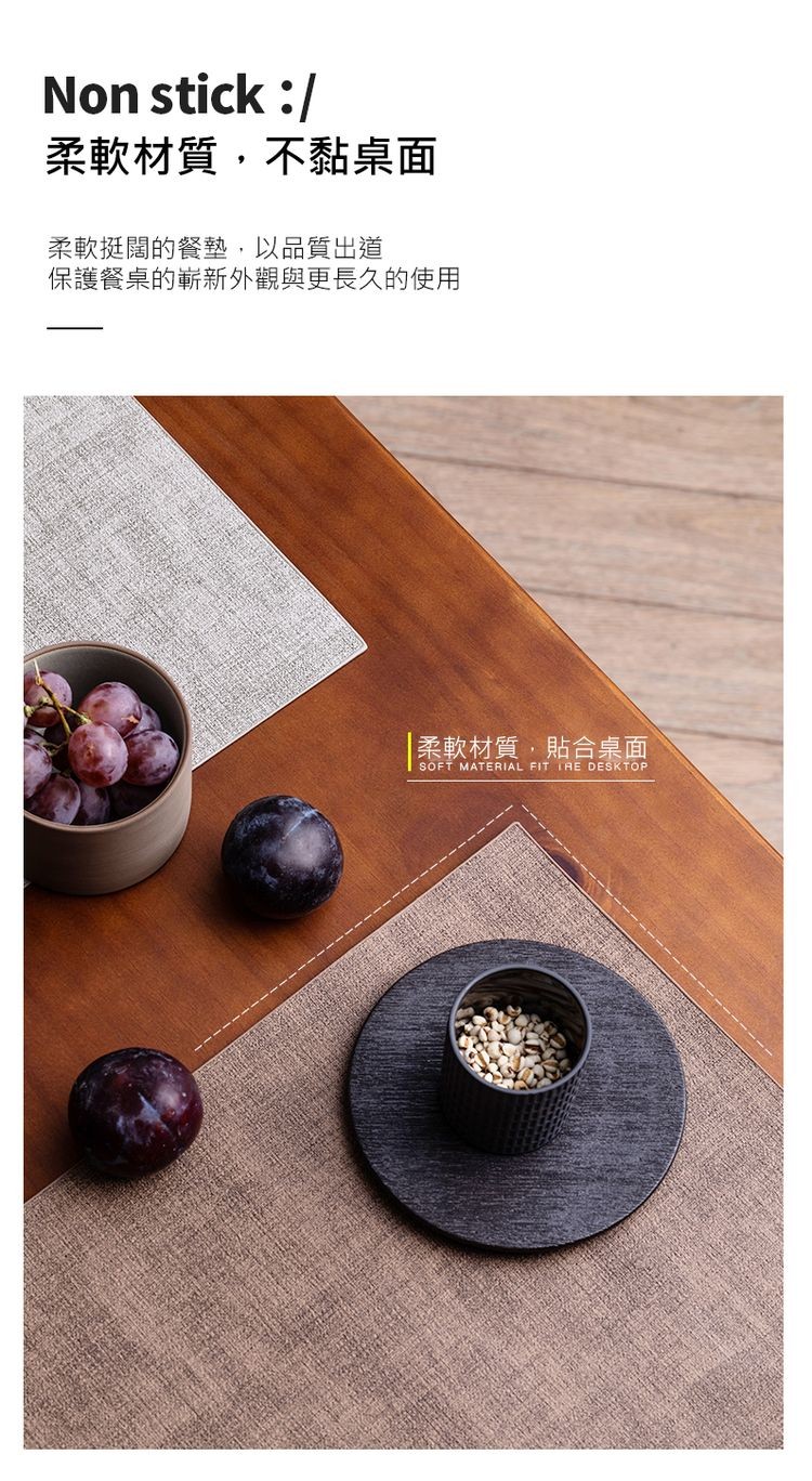 柔軟材質,不黏桌面，柔軟挺闊的餐墊,以品質出道，保護餐桌的嶄新外觀與更長久的使用，柔軟材質,貼合桌面。