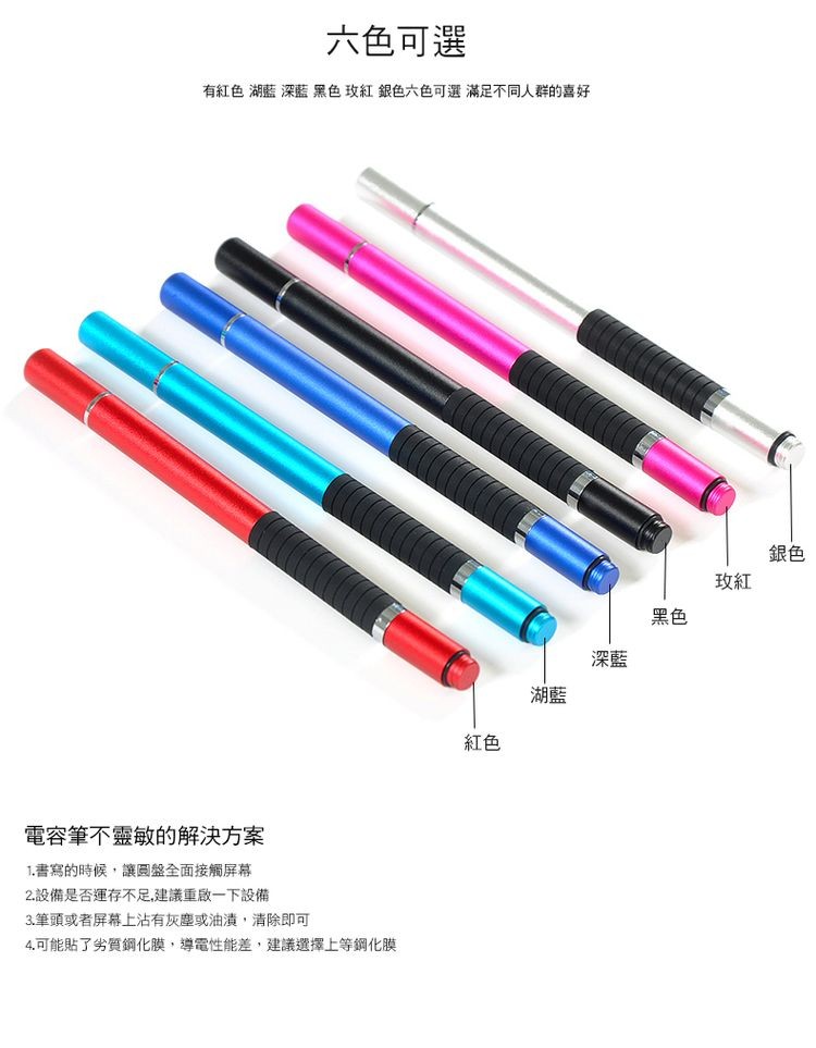 六色可選，有紅色 湖藍深藍 黑色玫紅銀色六色可選滿足不同人群的喜好，電容筆不靈敏的解決方案，1.書寫的時候,讓圓盤全面接觸屏幕，2.設備是否運存不足,建議重啟一下設備，3.筆頭或者屏幕上沾有灰塵或油,清除即可，4.可能貼了劣質鋼化膜,導電性能差,建議