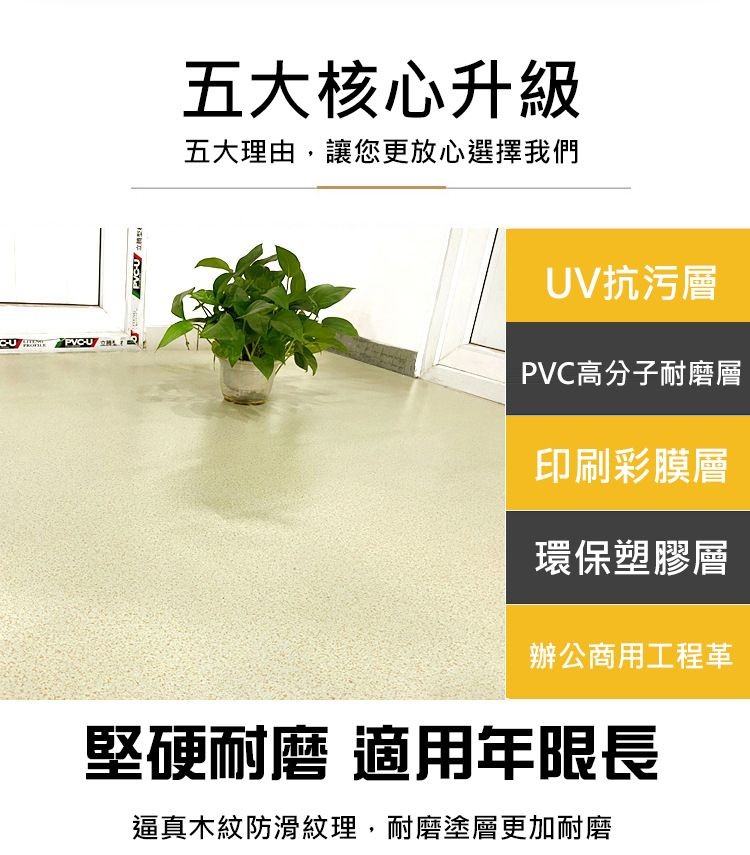 五大核心升級，五大理由,讓您更放心選擇我們，UV抗污層，PVC高分子耐磨層，印刷彩膜層，環保塑膠層，辦公商用工程革，堅硬耐磨 適用年限長，逼真木紋防滑紋理,耐磨塗層更加耐磨。
