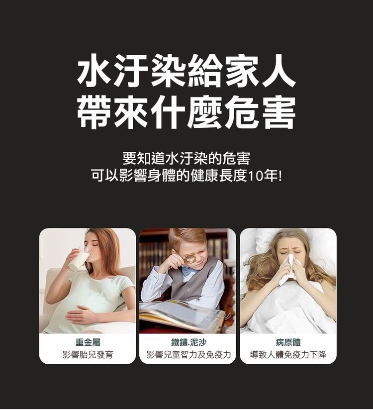 水汙染給家人，帶來什麼危害，要知道水汙染的危害，可以影響身體的健康長度10年!鐵鏽.泥沙，影響兒童智力及免疫力，重金屬，病原體，影響胎兒發育，導致人體免疫力下降。