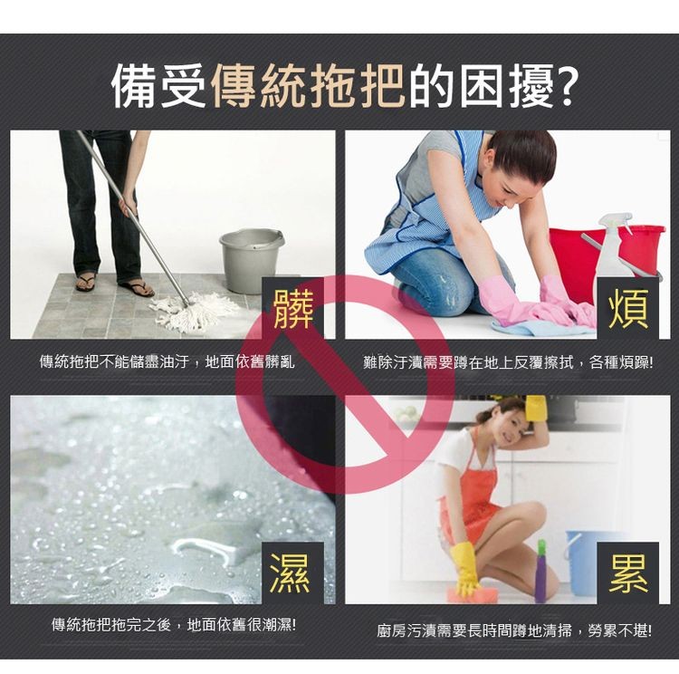 備受傳統拖把的困擾?傳統拖把不能儲盡油汙,地面依舊髒亂，難除汙漬需要蹲在地上反覆擦拭,各種煩躁!傳統拖把拖完之後,地面依舊很潮濕!廚房污漬需要長時間蹲地清掃,勞累不堪!。