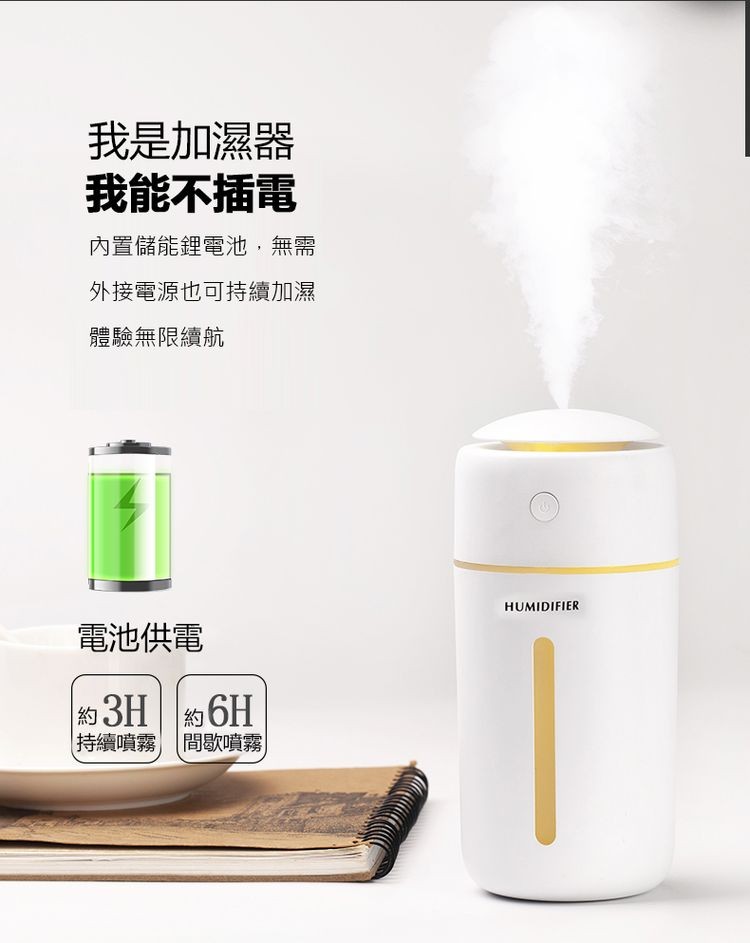 我是加濕器，我能不插電，內置儲能鋰電池,無需，外接電源也可持續加濕，體驗無限續航，電池供電，約3H約6H，持續噴霧 間歇噴霧。
