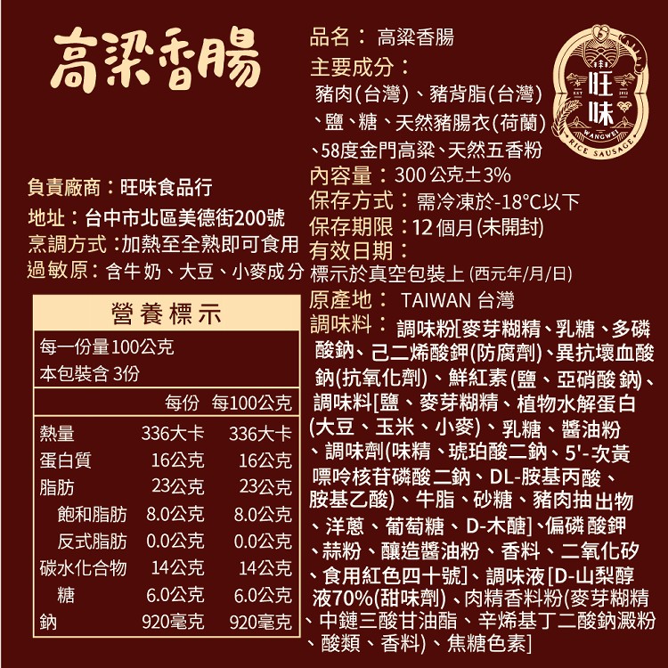 品名:高梁香腸，主要成分:豬肉(台灣)、豬背脂(台灣)，鹽、糖、天然豬腸衣(荷蘭)，58度金門高梁、天然五香粉，內容量:300公克土3%，保存方式:需冷凍於-18℃以下，高梁香腸，負責廠商:旺味食品行，地址:台中市北區美德街200號 保存期限:12個