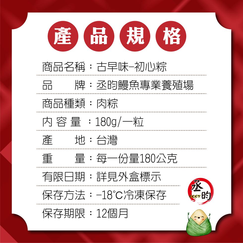 產 品規格，商品名稱:古早味-初心粽，牌:丞昀鰻魚專業養殖場，商品種類:肉粽，內容量:180g/一粒，地:台灣，量:每一份量180公克，有限日期:詳見外盒標示，保存方法:-18℃冷凍保存，保存期限:12個月。