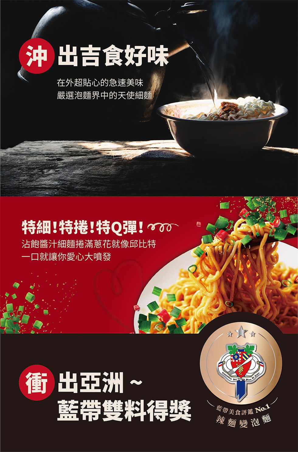 辣麵變泡麵，沖出吉食好味，在外超貼心的急速美味，嚴選泡麵界中的天使細麵，特細!特捲!特Q彈!沾飽醬汁細麵捲滿蔥花就像邱比特，一口就讓你愛心大噴發，衝出亞洲~，藍帶雙料得獎，峻帶美食評鑑 Not。