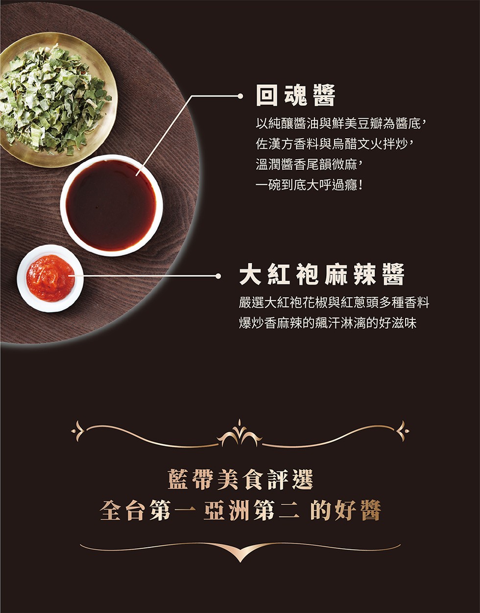 回魂醬，以純釀醬油與鮮美豆瓣為醬底,佐漢方香料與烏醋文火拌炒,溫潤醬香尾韻微麻,一碗到底大呼過癮!大紅袍麻辣醬，嚴選大紅袍花椒與紅蔥頭多種香料，爆炒香麻辣的飆汗淋漓的好滋味，藍帶美食評選，全台第一亞洲第二 的好醬。