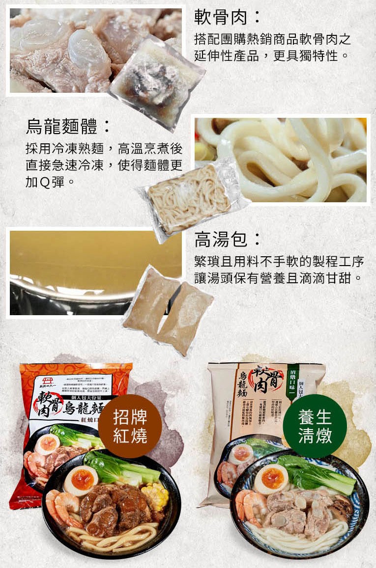 軟骨肉:搭配團購熱銷商品軟骨肉之,延伸性產品,更具獨特性。烏龍麵體:採用冷凍熟麵,高溫烹煮後,直接急速冷凍,使得麵體更,加Q彈。高湯包:繁瑣且用料不手軟的製程工序,讓湯頭保有營養且滴滴甘甜。個人包大份,葡烏龍類,紅燒口。