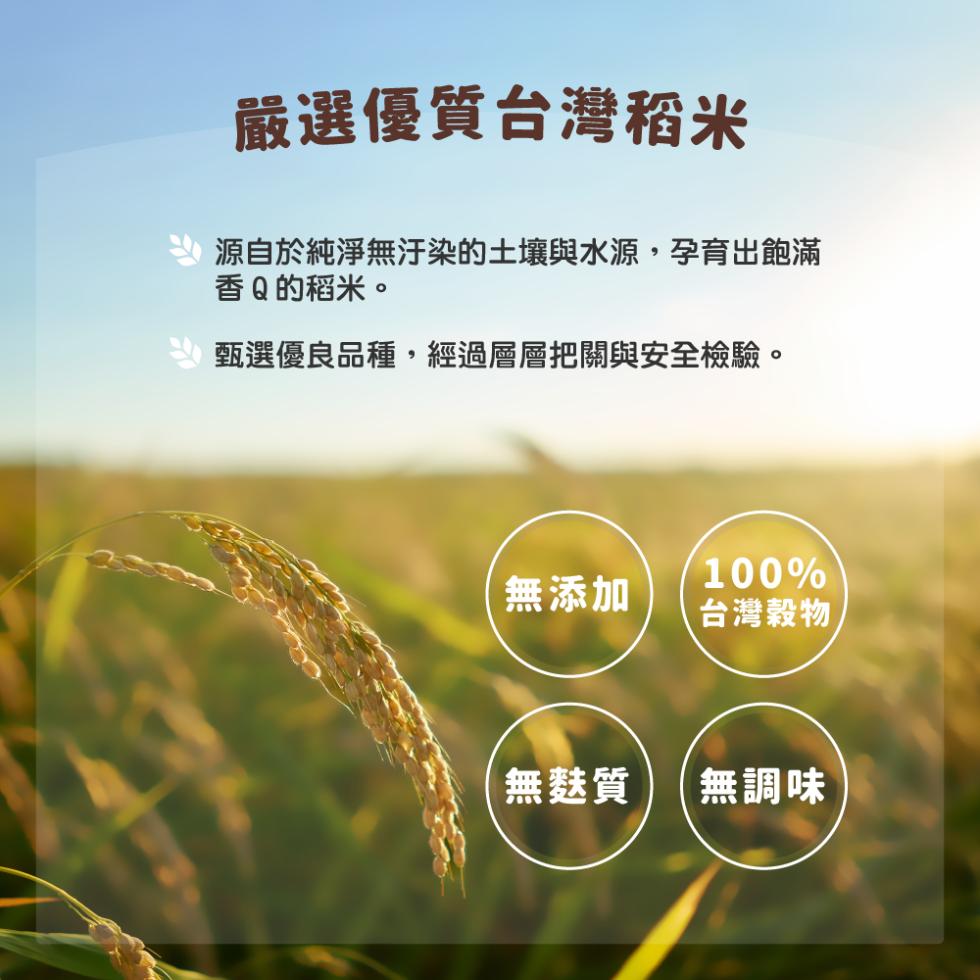 嚴選優質台灣稻米，源自於純淨無汙染的土壤與水源,孕育出飽滿，香Q的稻米。甄選優良品種,經過層層把關與安全檢驗。無添加，無麩質，台灣穀物，無調味。