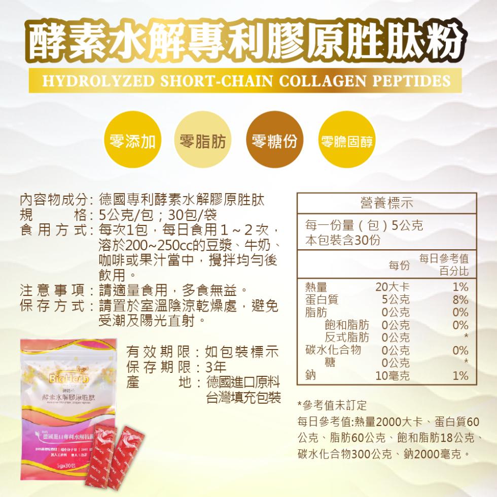 酵素水解專利膠原胜肽粉，內容物成分: 德國專利酵素水解膠原胜肽，規 格:5公克/包;30包/袋，食用方式: 每次1包,每日食用1~2次,零添加 零脂肪 零糖份 【零膽固醇】，酵素水解膠原胜肽，注 意 事 項:請適量食用,多食無益。保存方式 : 請置於
